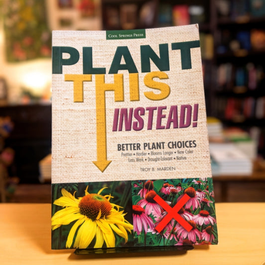 Plant This Instead!: Better Plant Choices - Prettier - Hardier - Blooms Longer - New Colors - Less Work - Drought-Tolerant - Native